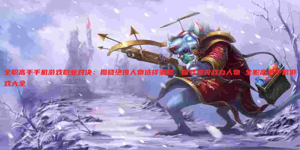 全职高手手机游戏职业对决：揭晓绝顶人物选择策略，探寻顶尖战力人物 全职高手手机游戏大全